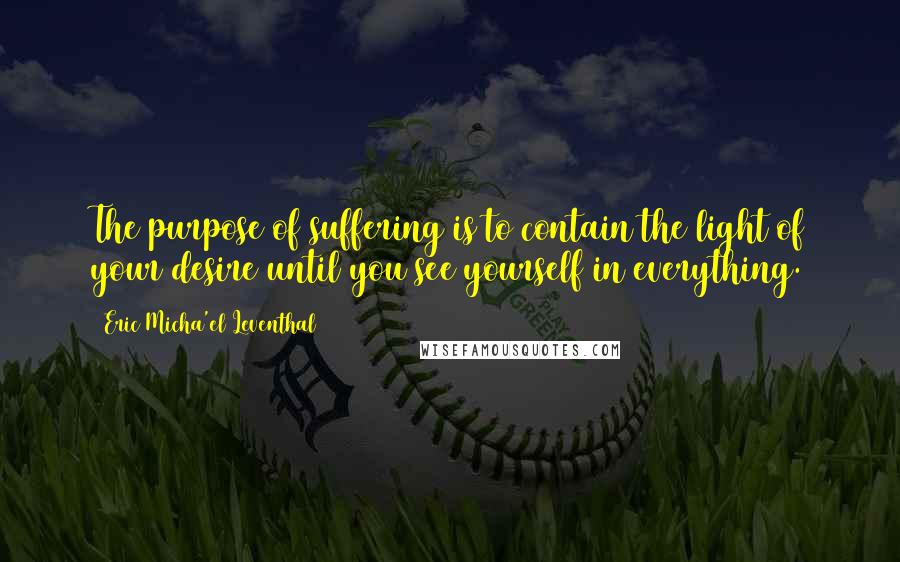 Eric Micha'el Leventhal Quotes: The purpose of suffering is to contain the light of your desire until you see yourself in everything.