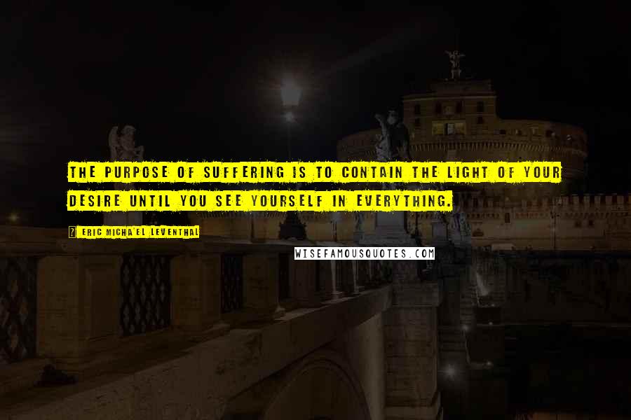 Eric Micha'el Leventhal Quotes: The purpose of suffering is to contain the light of your desire until you see yourself in everything.