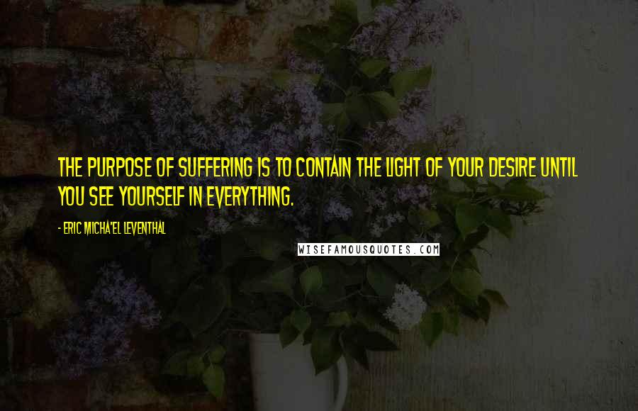 Eric Micha'el Leventhal Quotes: The purpose of suffering is to contain the light of your desire until you see yourself in everything.