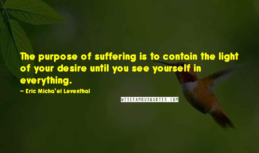 Eric Micha'el Leventhal Quotes: The purpose of suffering is to contain the light of your desire until you see yourself in everything.