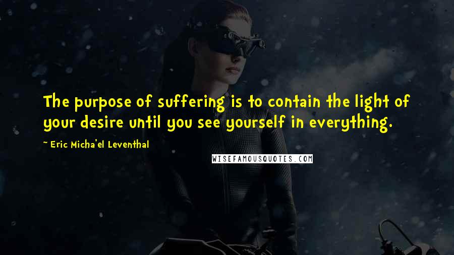 Eric Micha'el Leventhal Quotes: The purpose of suffering is to contain the light of your desire until you see yourself in everything.