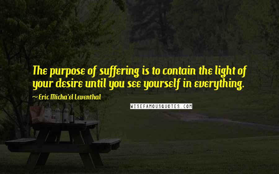 Eric Micha'el Leventhal Quotes: The purpose of suffering is to contain the light of your desire until you see yourself in everything.