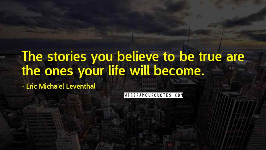 Eric Micha'el Leventhal Quotes: The stories you believe to be true are the ones your life will become.