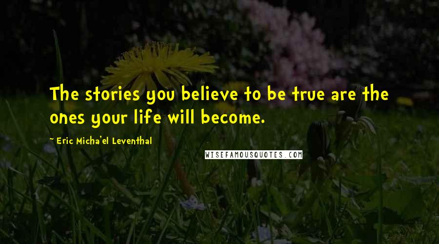 Eric Micha'el Leventhal Quotes: The stories you believe to be true are the ones your life will become.