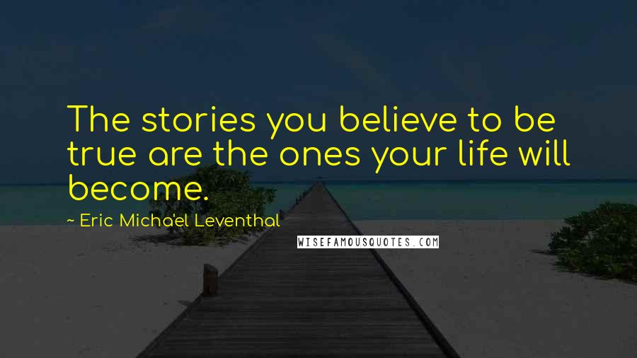 Eric Micha'el Leventhal Quotes: The stories you believe to be true are the ones your life will become.