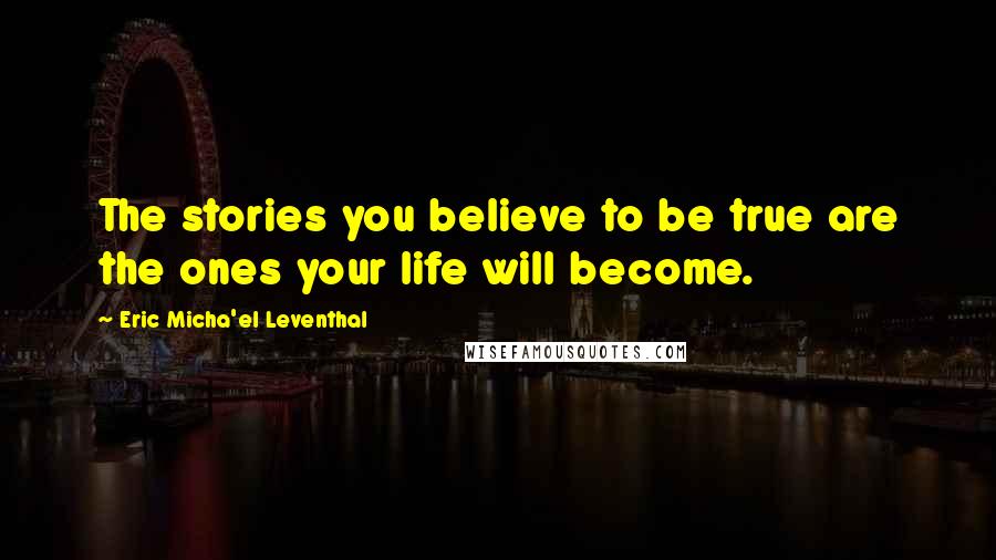 Eric Micha'el Leventhal Quotes: The stories you believe to be true are the ones your life will become.