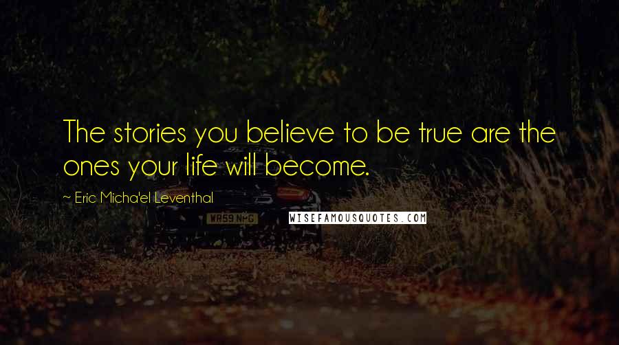 Eric Micha'el Leventhal Quotes: The stories you believe to be true are the ones your life will become.