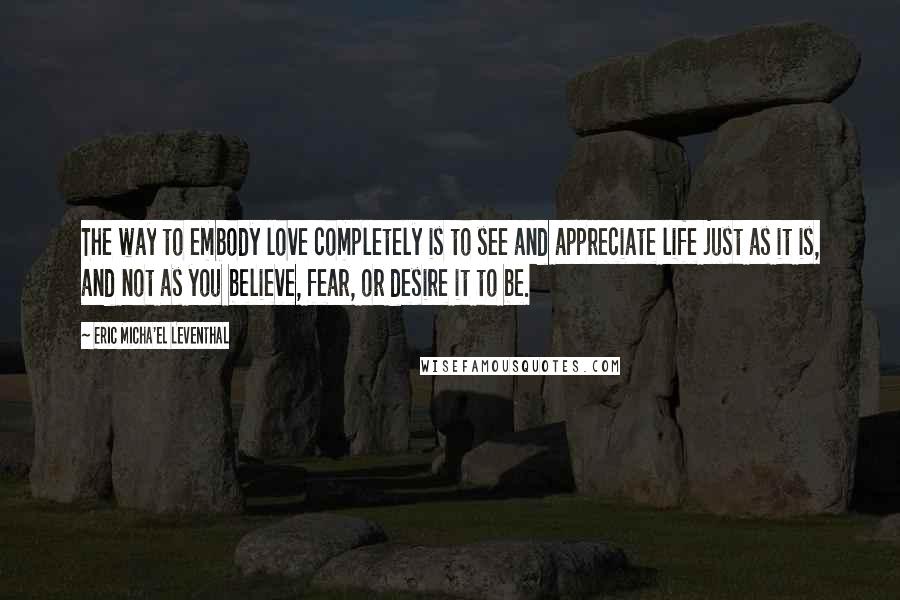 Eric Micha'el Leventhal Quotes: The way to embody love completely is to see and appreciate life just as it is, and not as you believe, fear, or desire it to be.