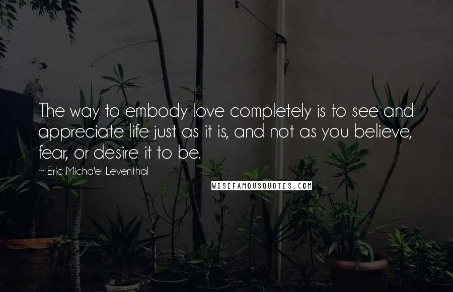 Eric Micha'el Leventhal Quotes: The way to embody love completely is to see and appreciate life just as it is, and not as you believe, fear, or desire it to be.