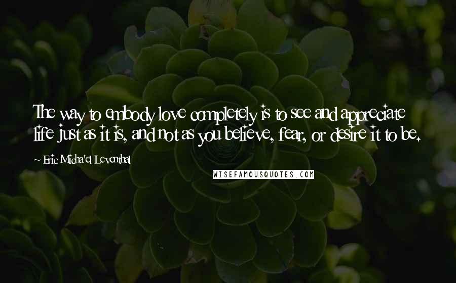 Eric Micha'el Leventhal Quotes: The way to embody love completely is to see and appreciate life just as it is, and not as you believe, fear, or desire it to be.