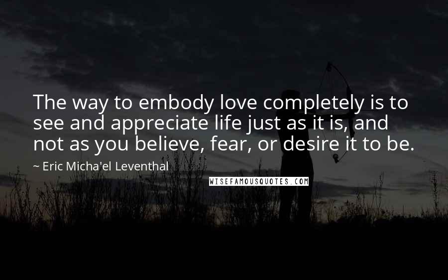 Eric Micha'el Leventhal Quotes: The way to embody love completely is to see and appreciate life just as it is, and not as you believe, fear, or desire it to be.