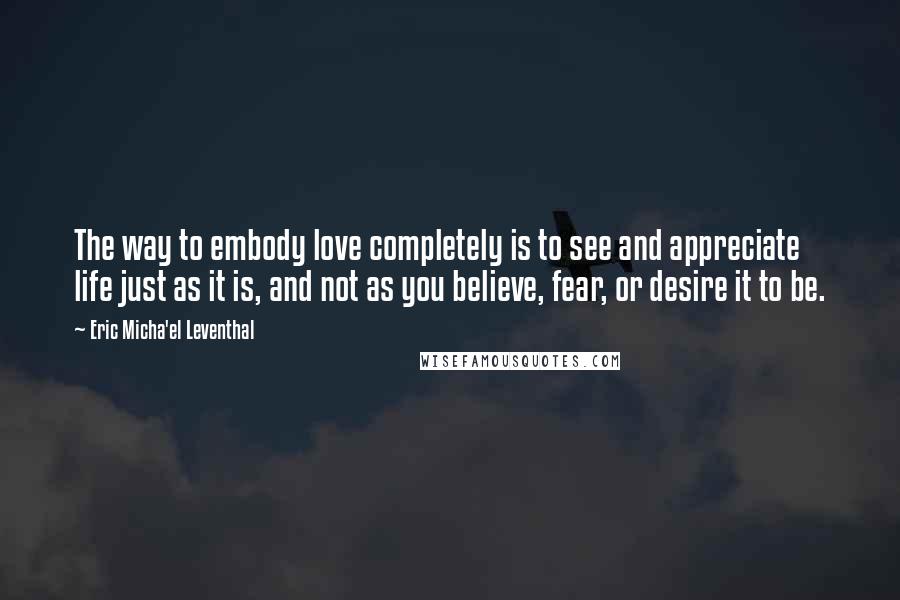 Eric Micha'el Leventhal Quotes: The way to embody love completely is to see and appreciate life just as it is, and not as you believe, fear, or desire it to be.