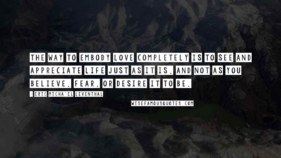 Eric Micha'el Leventhal Quotes: The way to embody love completely is to see and appreciate life just as it is, and not as you believe, fear, or desire it to be.