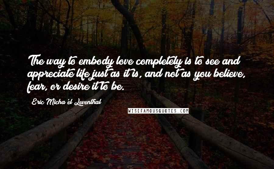Eric Micha'el Leventhal Quotes: The way to embody love completely is to see and appreciate life just as it is, and not as you believe, fear, or desire it to be.