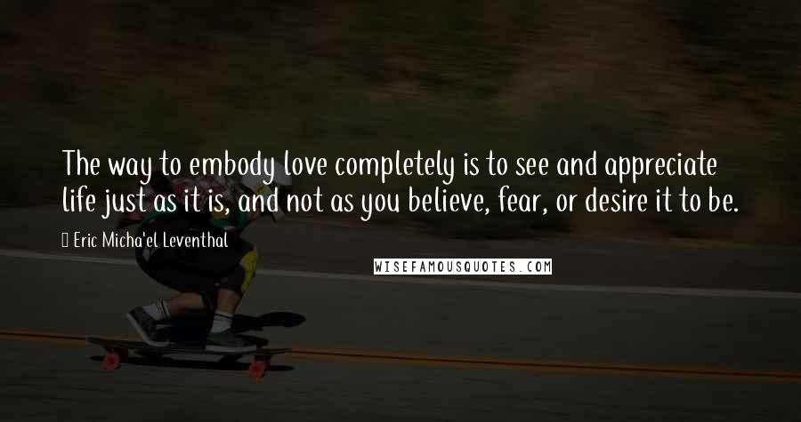 Eric Micha'el Leventhal Quotes: The way to embody love completely is to see and appreciate life just as it is, and not as you believe, fear, or desire it to be.