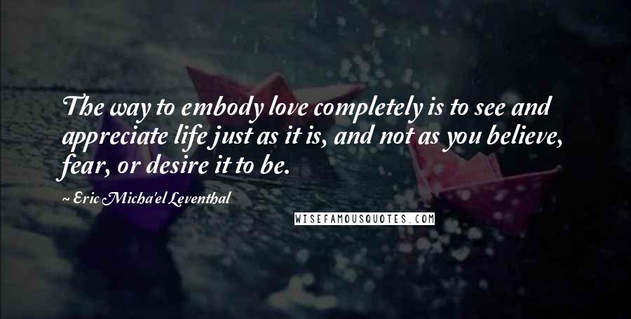 Eric Micha'el Leventhal Quotes: The way to embody love completely is to see and appreciate life just as it is, and not as you believe, fear, or desire it to be.