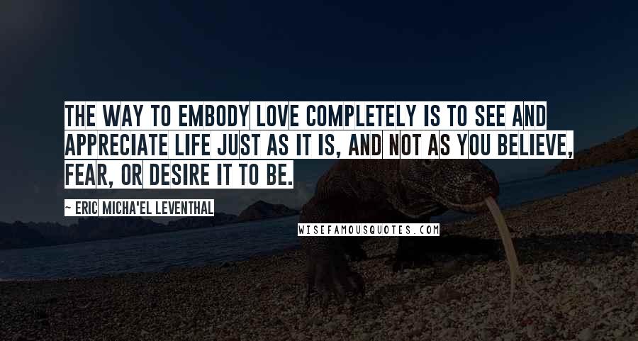 Eric Micha'el Leventhal Quotes: The way to embody love completely is to see and appreciate life just as it is, and not as you believe, fear, or desire it to be.