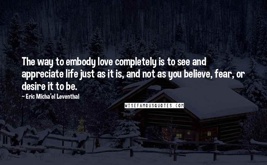 Eric Micha'el Leventhal Quotes: The way to embody love completely is to see and appreciate life just as it is, and not as you believe, fear, or desire it to be.