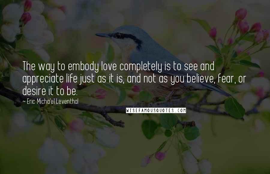 Eric Micha'el Leventhal Quotes: The way to embody love completely is to see and appreciate life just as it is, and not as you believe, fear, or desire it to be.