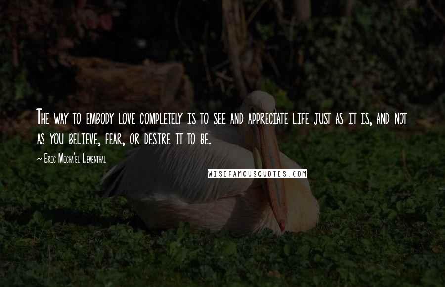 Eric Micha'el Leventhal Quotes: The way to embody love completely is to see and appreciate life just as it is, and not as you believe, fear, or desire it to be.