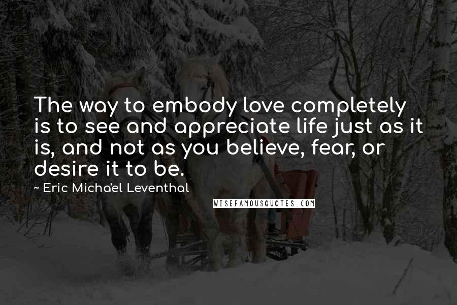 Eric Micha'el Leventhal Quotes: The way to embody love completely is to see and appreciate life just as it is, and not as you believe, fear, or desire it to be.