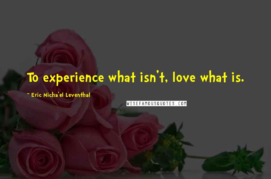 Eric Micha'el Leventhal Quotes: To experience what isn't, love what is.