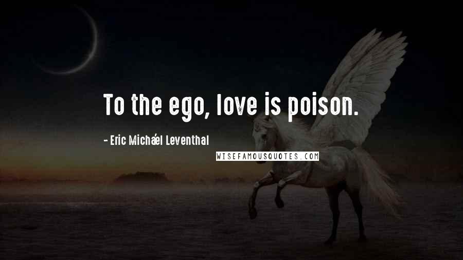 Eric Micha'el Leventhal Quotes: To the ego, love is poison.