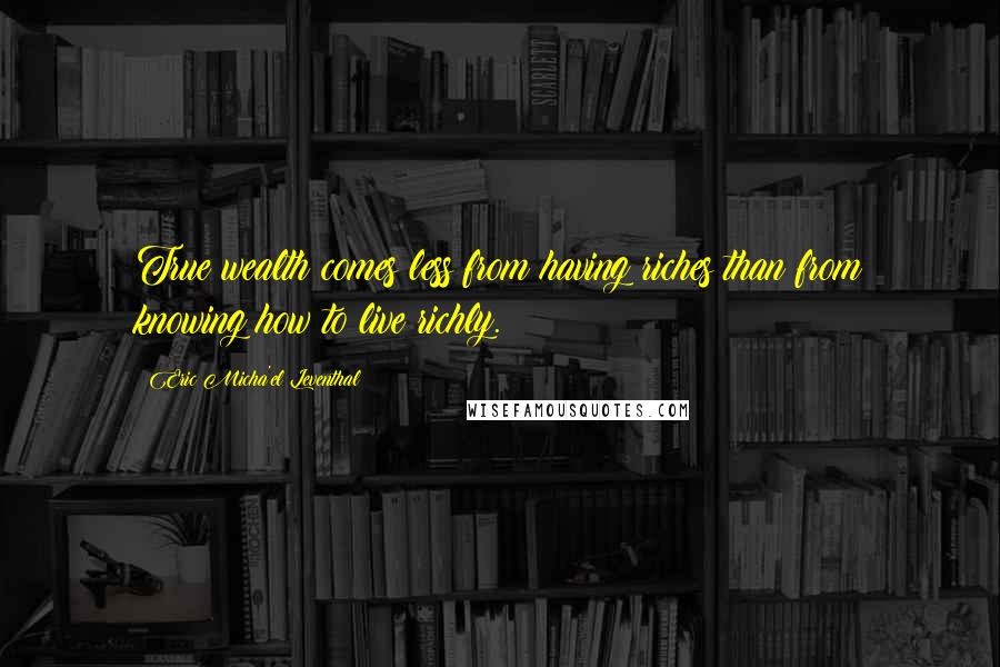 Eric Micha'el Leventhal Quotes: True wealth comes less from having riches than from knowing how to live richly.