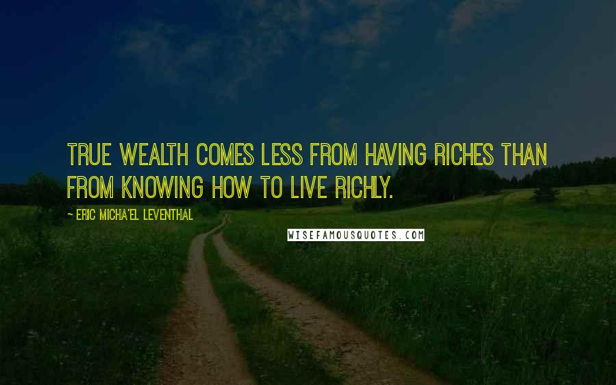 Eric Micha'el Leventhal Quotes: True wealth comes less from having riches than from knowing how to live richly.