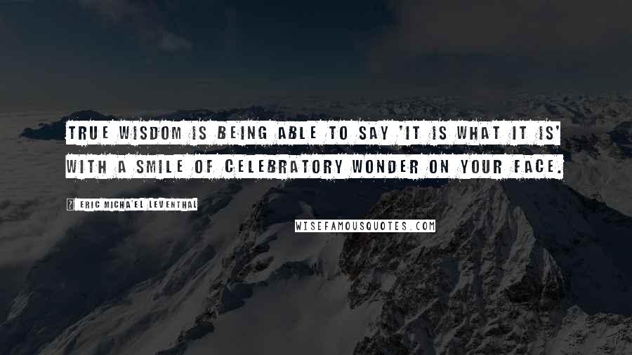 Eric Micha'el Leventhal Quotes: True wisdom is being able to say 'it is what it is' with a smile of celebratory wonder on your face.