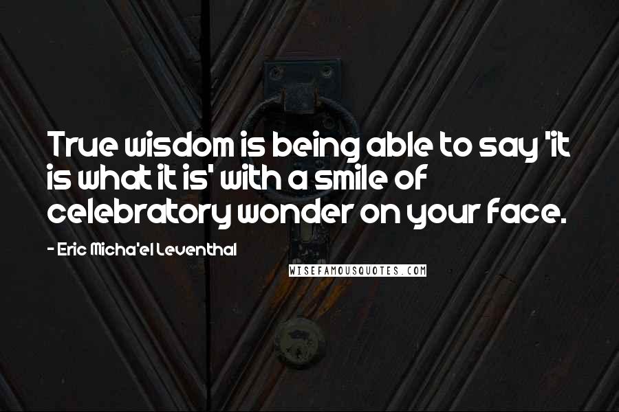 Eric Micha'el Leventhal Quotes: True wisdom is being able to say 'it is what it is' with a smile of celebratory wonder on your face.