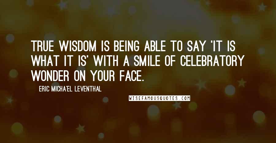 Eric Micha'el Leventhal Quotes: True wisdom is being able to say 'it is what it is' with a smile of celebratory wonder on your face.