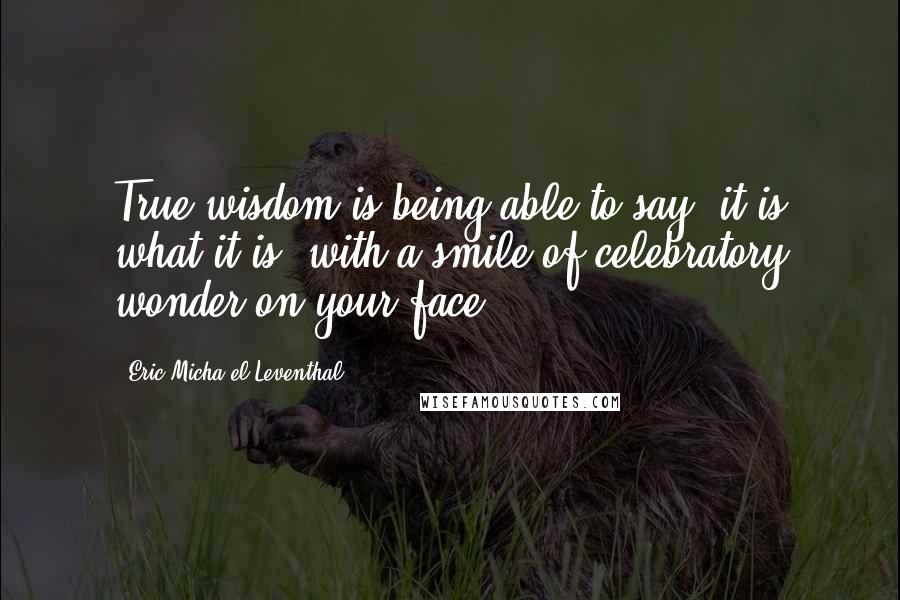 Eric Micha'el Leventhal Quotes: True wisdom is being able to say 'it is what it is' with a smile of celebratory wonder on your face.