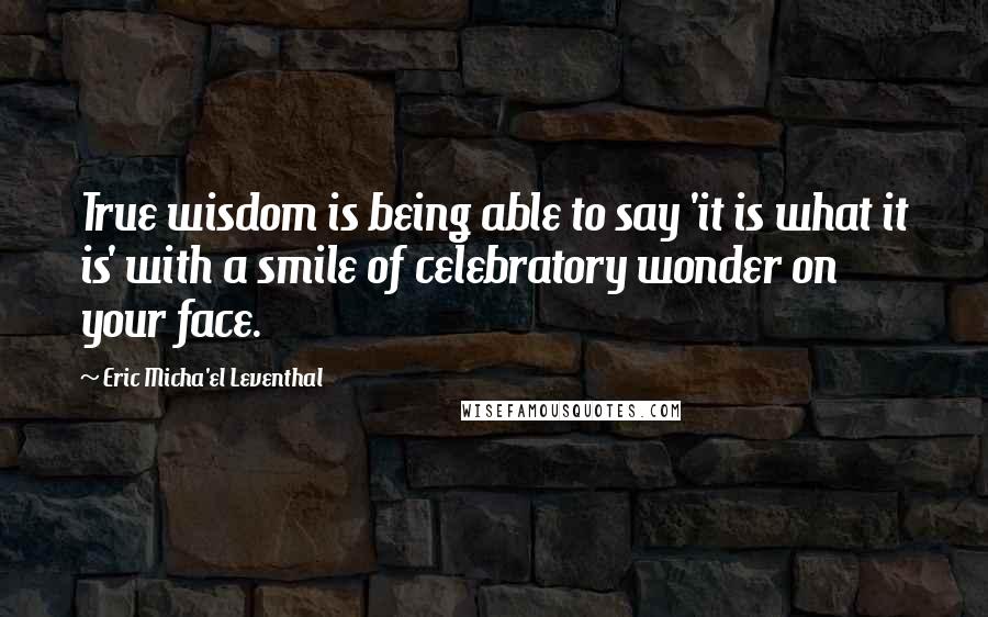 Eric Micha'el Leventhal Quotes: True wisdom is being able to say 'it is what it is' with a smile of celebratory wonder on your face.