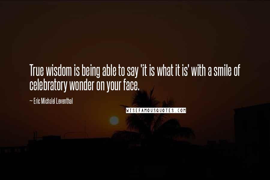 Eric Micha'el Leventhal Quotes: True wisdom is being able to say 'it is what it is' with a smile of celebratory wonder on your face.