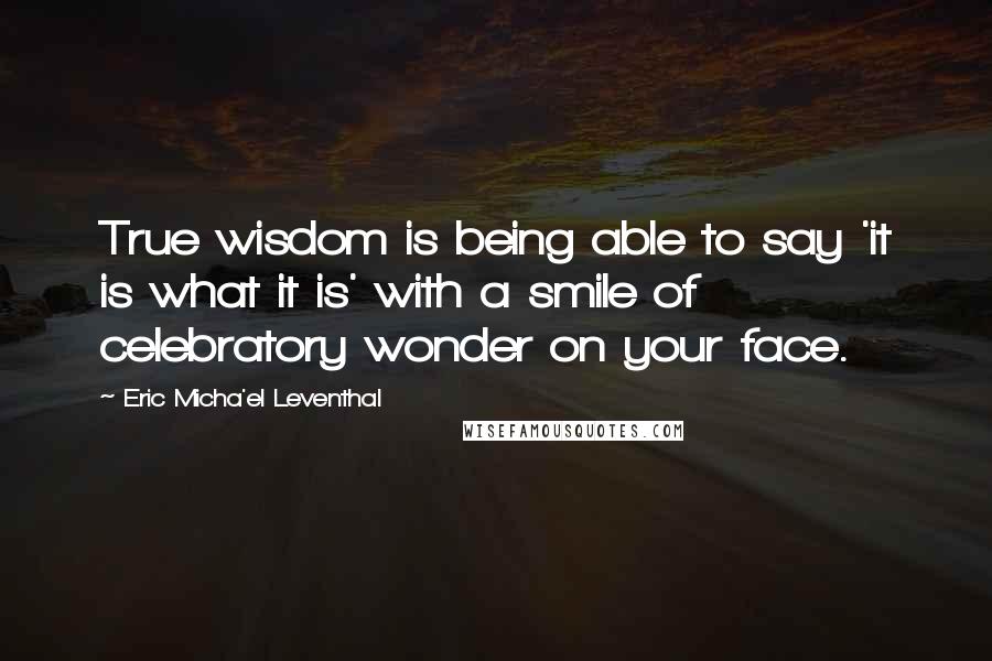 Eric Micha'el Leventhal Quotes: True wisdom is being able to say 'it is what it is' with a smile of celebratory wonder on your face.