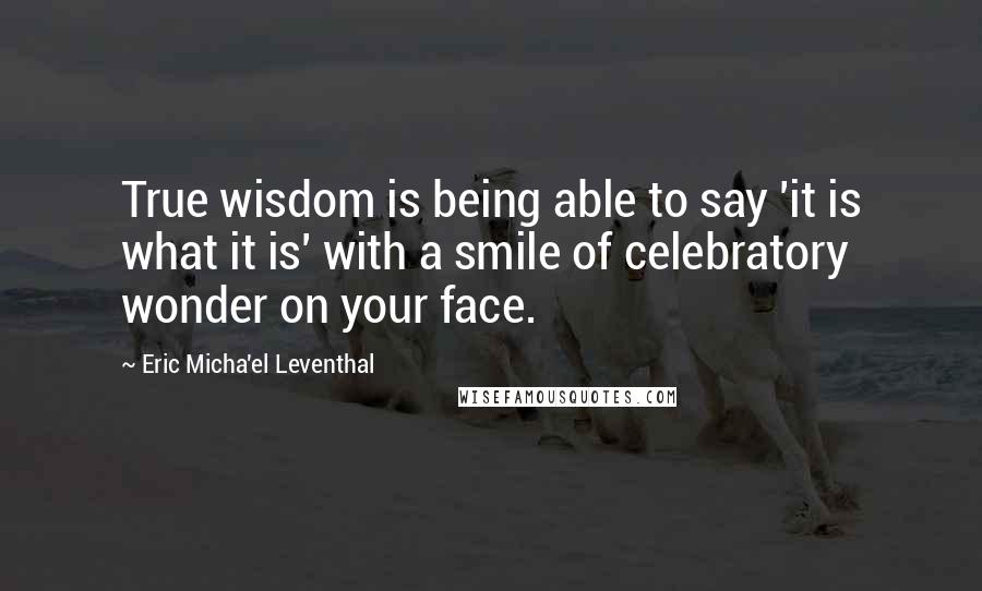 Eric Micha'el Leventhal Quotes: True wisdom is being able to say 'it is what it is' with a smile of celebratory wonder on your face.