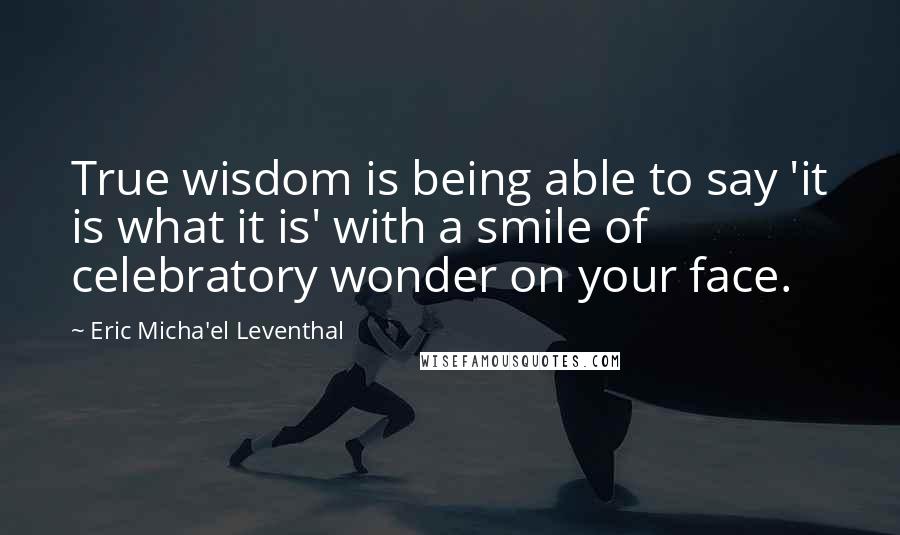 Eric Micha'el Leventhal Quotes: True wisdom is being able to say 'it is what it is' with a smile of celebratory wonder on your face.