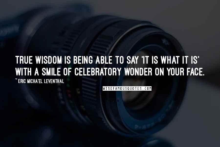 Eric Micha'el Leventhal Quotes: True wisdom is being able to say 'it is what it is' with a smile of celebratory wonder on your face.