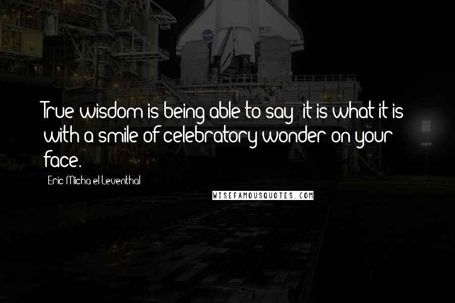 Eric Micha'el Leventhal Quotes: True wisdom is being able to say 'it is what it is' with a smile of celebratory wonder on your face.