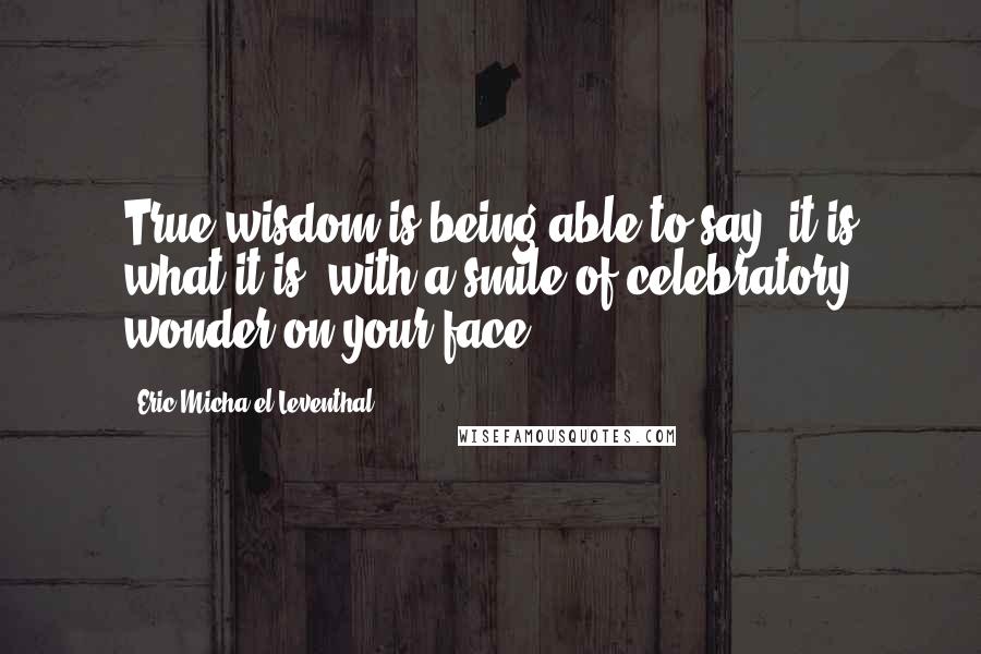 Eric Micha'el Leventhal Quotes: True wisdom is being able to say 'it is what it is' with a smile of celebratory wonder on your face.