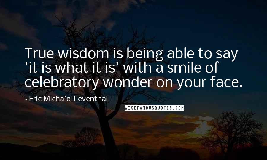 Eric Micha'el Leventhal Quotes: True wisdom is being able to say 'it is what it is' with a smile of celebratory wonder on your face.