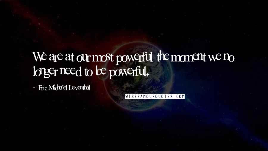 Eric Micha'el Leventhal Quotes: We are at our most powerful the moment we no longer need to be powerful.