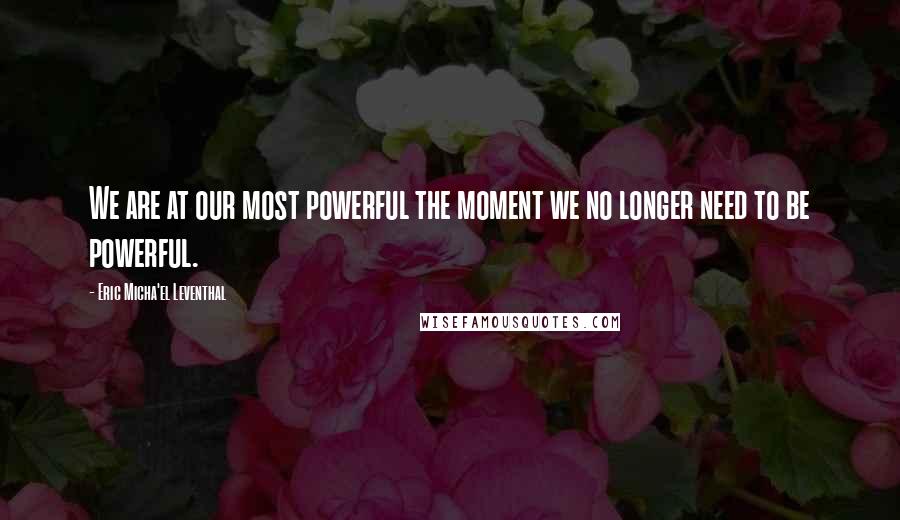 Eric Micha'el Leventhal Quotes: We are at our most powerful the moment we no longer need to be powerful.