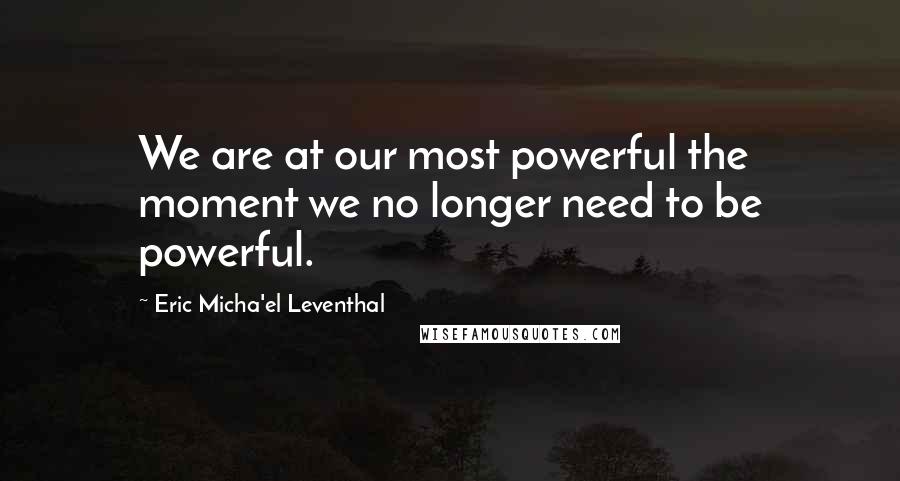 Eric Micha'el Leventhal Quotes: We are at our most powerful the moment we no longer need to be powerful.