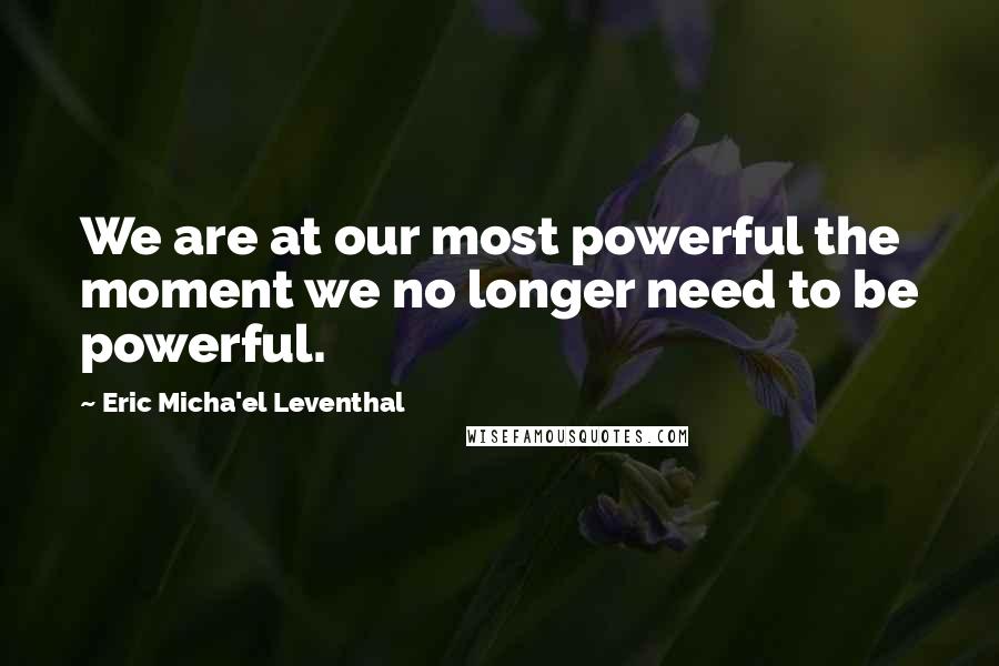 Eric Micha'el Leventhal Quotes: We are at our most powerful the moment we no longer need to be powerful.