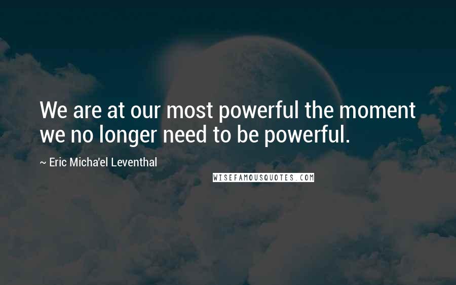 Eric Micha'el Leventhal Quotes: We are at our most powerful the moment we no longer need to be powerful.