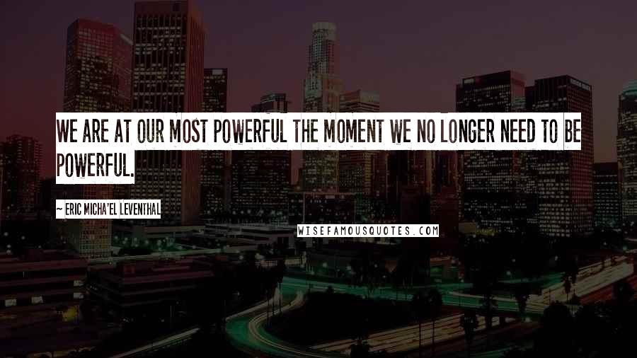 Eric Micha'el Leventhal Quotes: We are at our most powerful the moment we no longer need to be powerful.