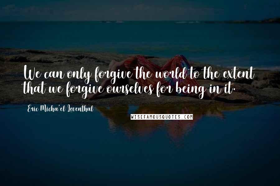 Eric Micha'el Leventhal Quotes: We can only forgive the world to the extent that we forgive ourselves for being in it.