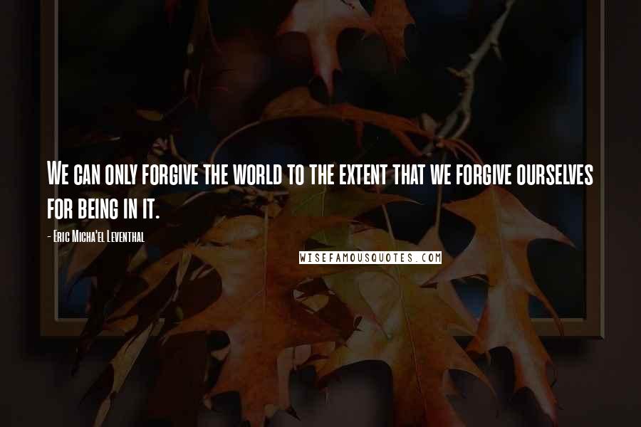 Eric Micha'el Leventhal Quotes: We can only forgive the world to the extent that we forgive ourselves for being in it.